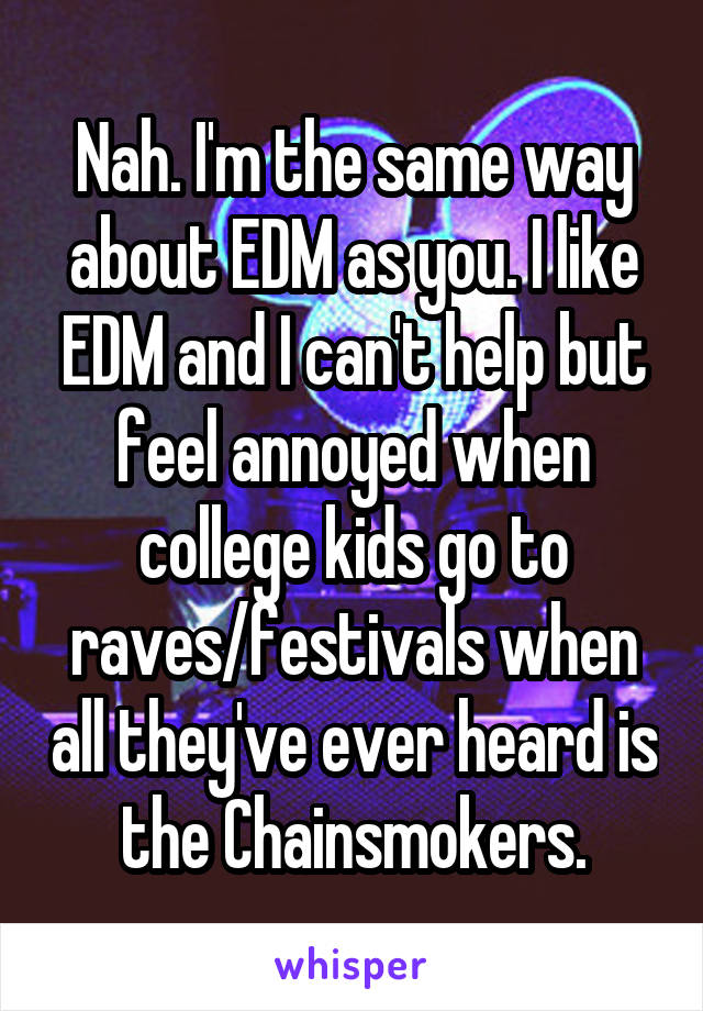 Nah. I'm the same way about EDM as you. I like EDM and I can't help but feel annoyed when college kids go to raves/festivals when all they've ever heard is the Chainsmokers.