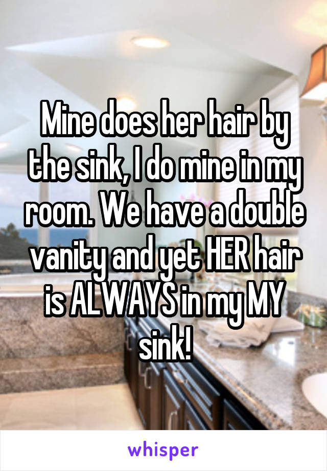 Mine does her hair by the sink, I do mine in my room. We have a double vanity and yet HER hair is ALWAYS in my MY sink!