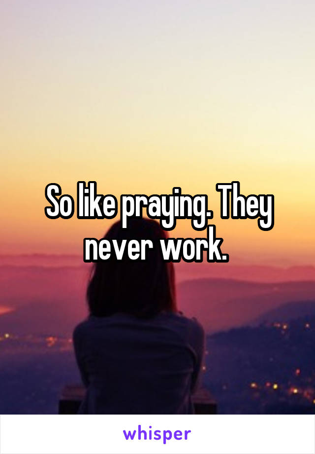 So like praying. They never work. 