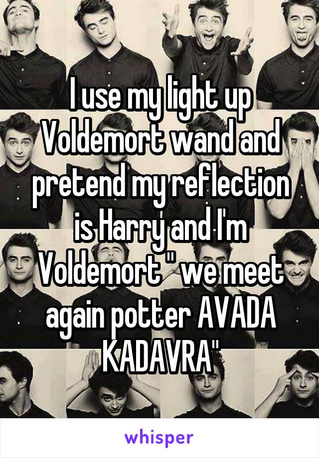 I use my light up Voldemort wand and pretend my reflection is Harry and I'm Voldemort " we meet again potter AVADA KADAVRA"