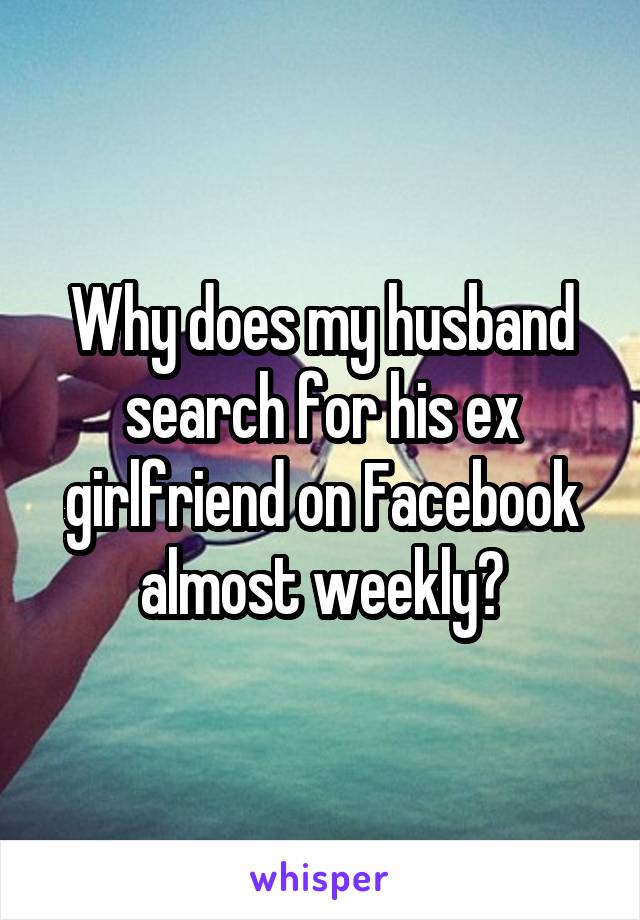 Why does my husband search for his ex girlfriend on Facebook almost weekly?