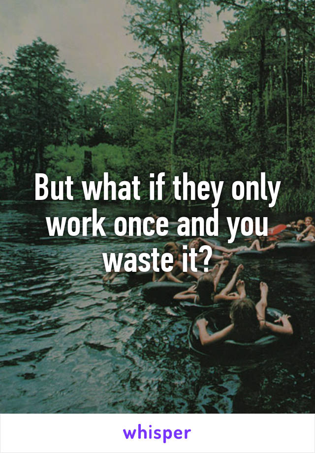 But what if they only work once and you waste it?
