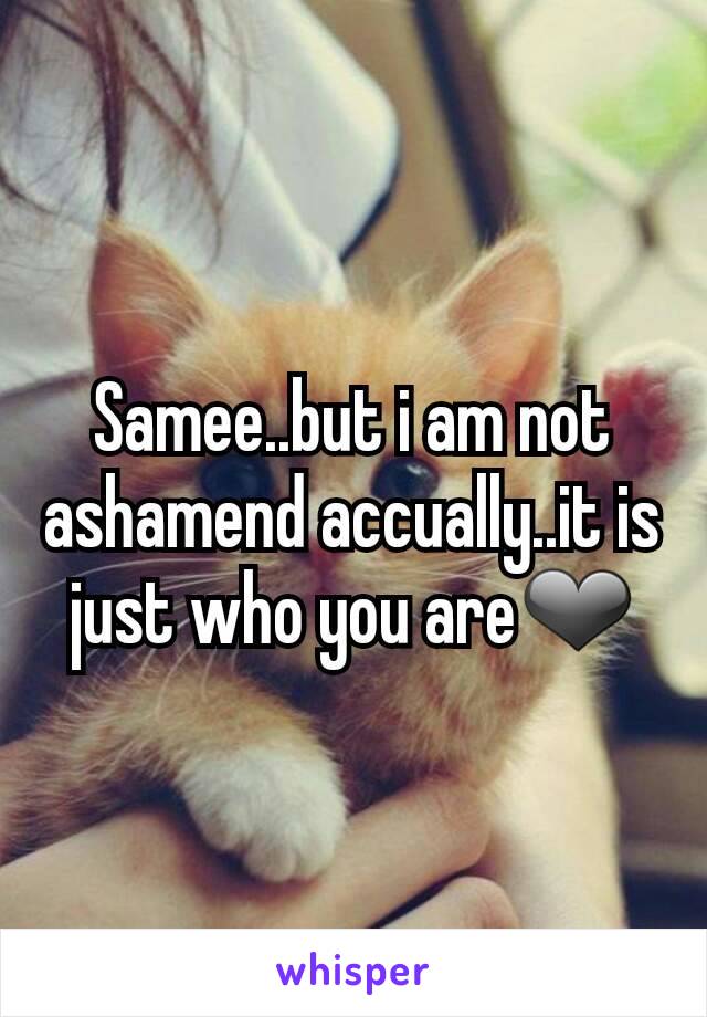 Samee..but i am not ashamend accually..it is just who you are❤