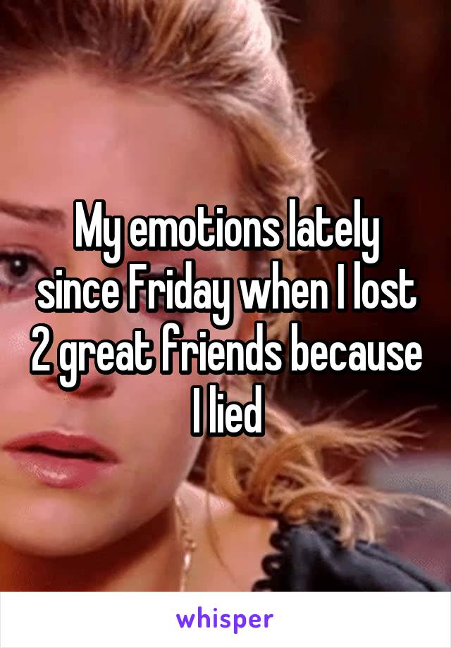 My emotions lately since Friday when I lost 2 great friends because I lied