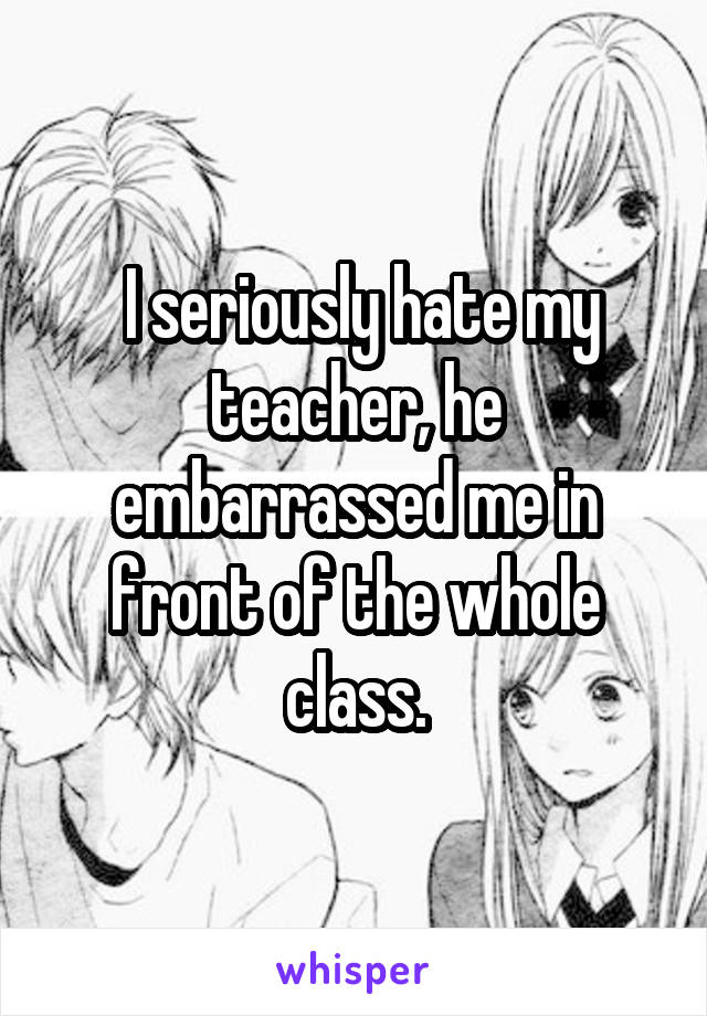  I seriously hate my teacher, he embarrassed me in front of the whole class.