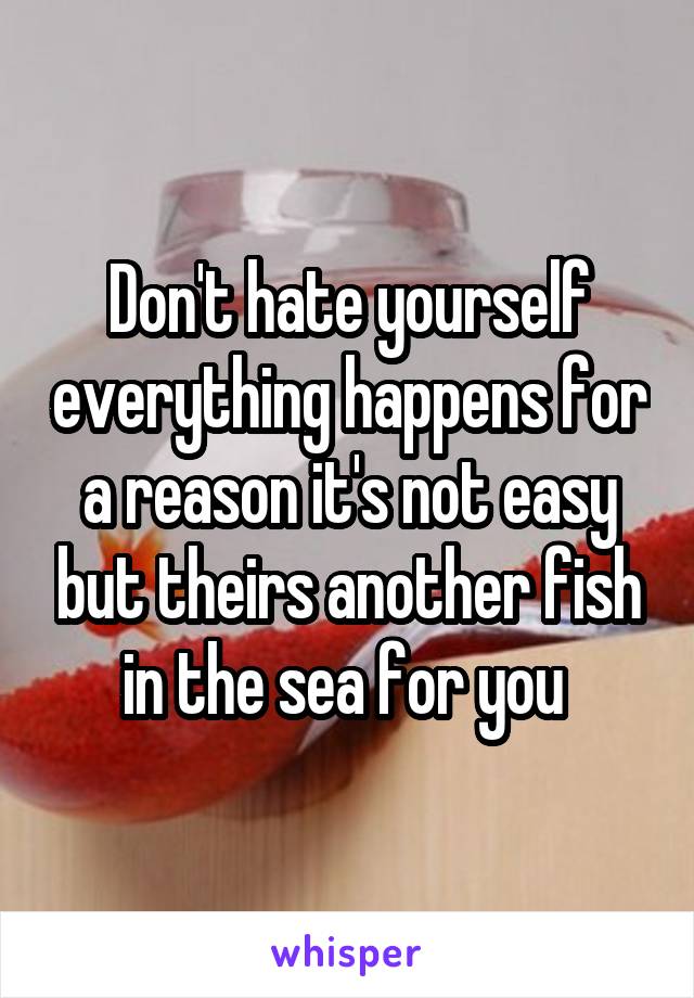 Don't hate yourself everything happens for a reason it's not easy but theirs another fish in the sea for you 