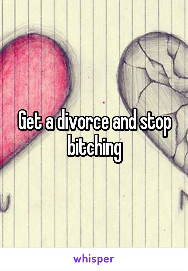 Get a divorce and stop bitching