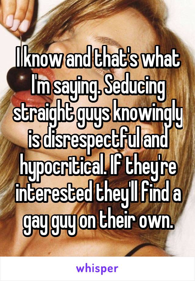 I know and that's what I'm saying. Seducing straight guys knowingly is disrespectful and hypocritical. If they're interested they'll find a gay guy on their own.