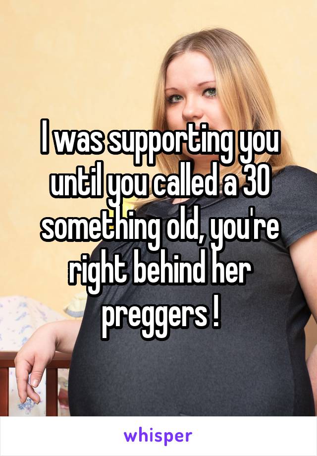 I was supporting you until you called a 30 something old, you're right behind her preggers !