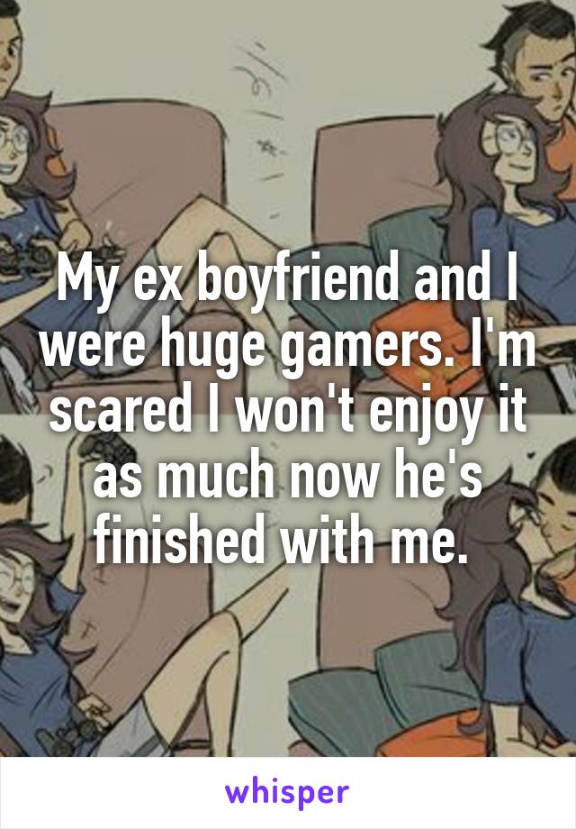 My ex boyfriend and I were huge gamers. I'm scared I won't enjoy it as much now he's finished with me. 