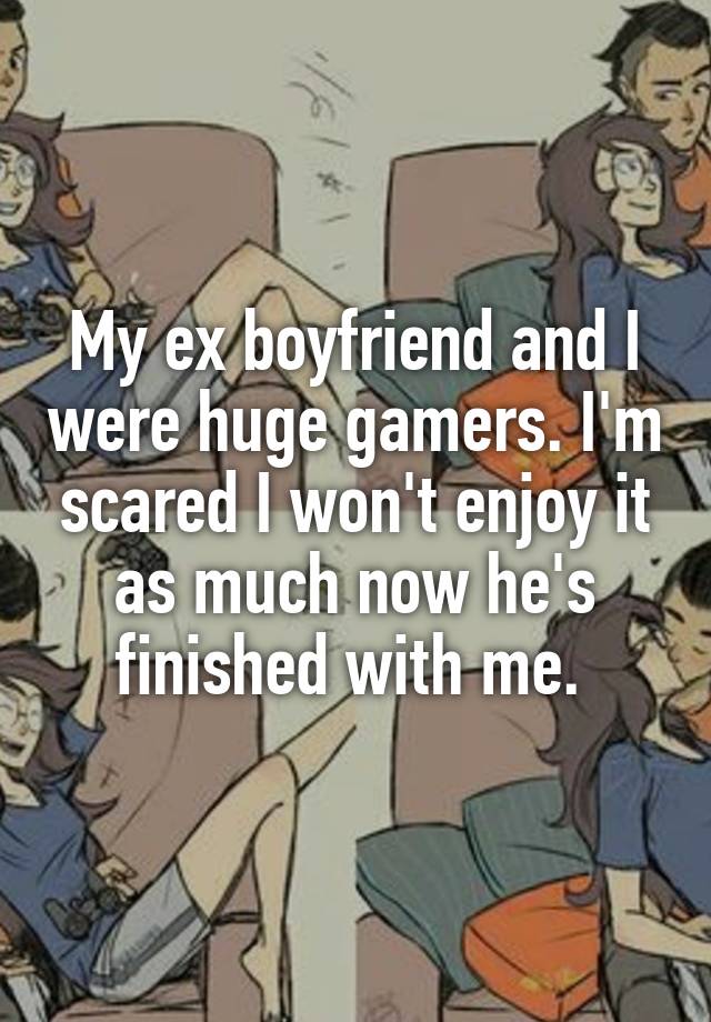 My ex boyfriend and I were huge gamers. I'm scared I won't enjoy it as much now he's finished with me. 