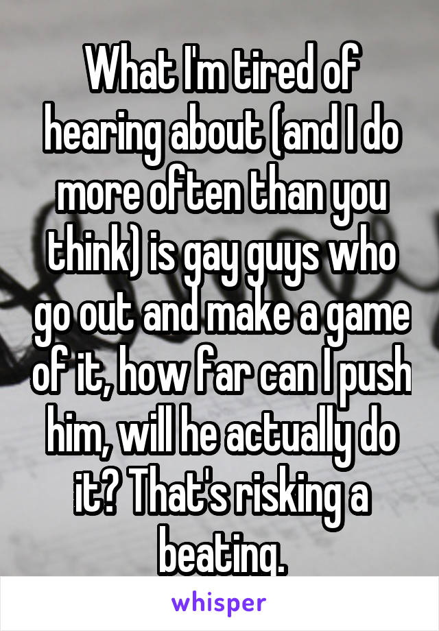 What I'm tired of hearing about (and I do more often than you think) is gay guys who go out and make a game of it, how far can I push him, will he actually do it? That's risking a beating.