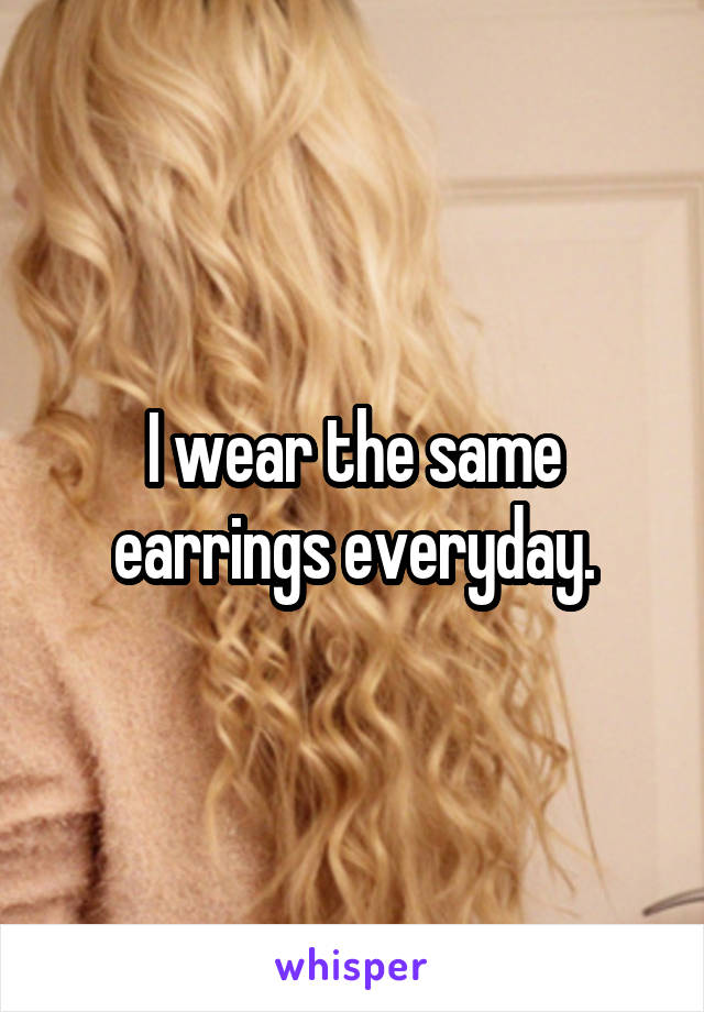 I wear the same earrings everyday.