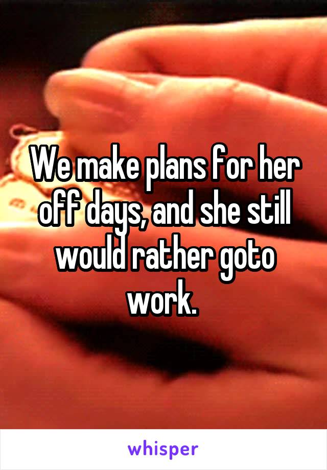 We make plans for her off days, and she still would rather goto work. 
