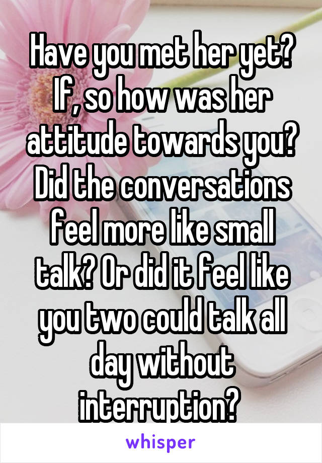 Have you met her yet? If, so how was her attitude towards you? Did the conversations feel more like small talk? Or did it feel like you two could talk all day without interruption? 