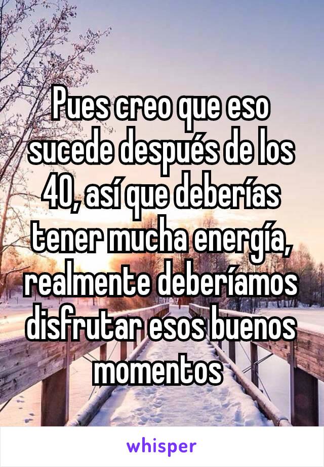 Pues creo que eso sucede después de los 40, así que deberías tener mucha energía, realmente deberíamos disfrutar esos buenos momentos 