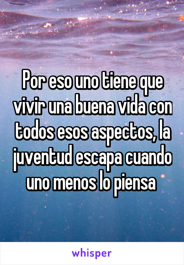 Por eso uno tiene que vivir una buena vida con todos esos aspectos, la juventud escapa cuando uno menos lo piensa 