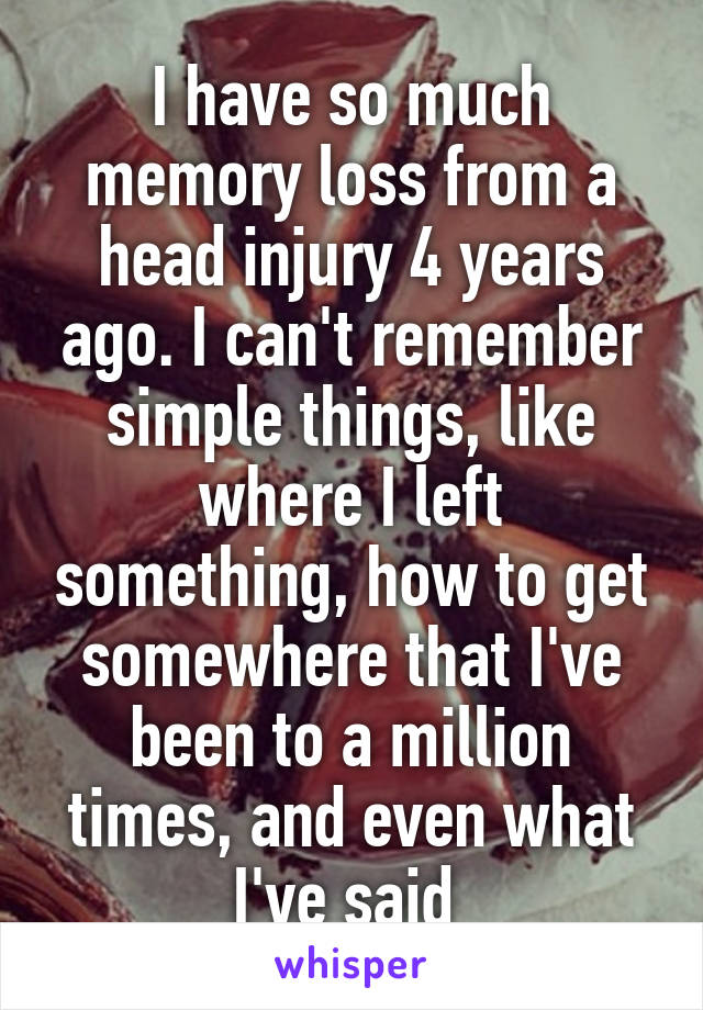 I have so much memory loss from a head injury 4 years ago. I can't remember simple things, like where I left something, how to get somewhere that I've been to a million times, and even what I've said 