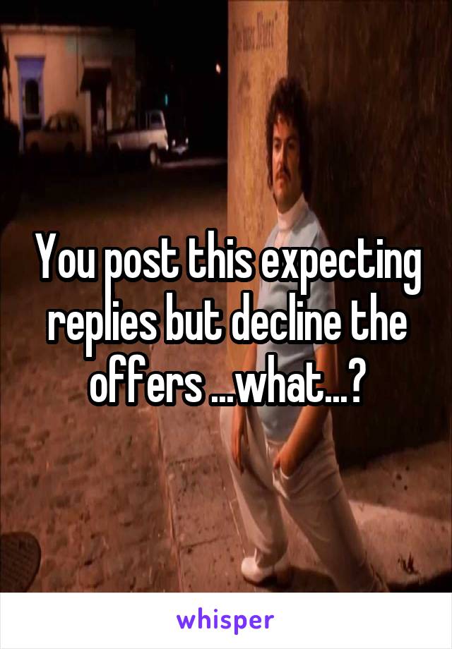 You post this expecting replies but decline the offers ...what...?