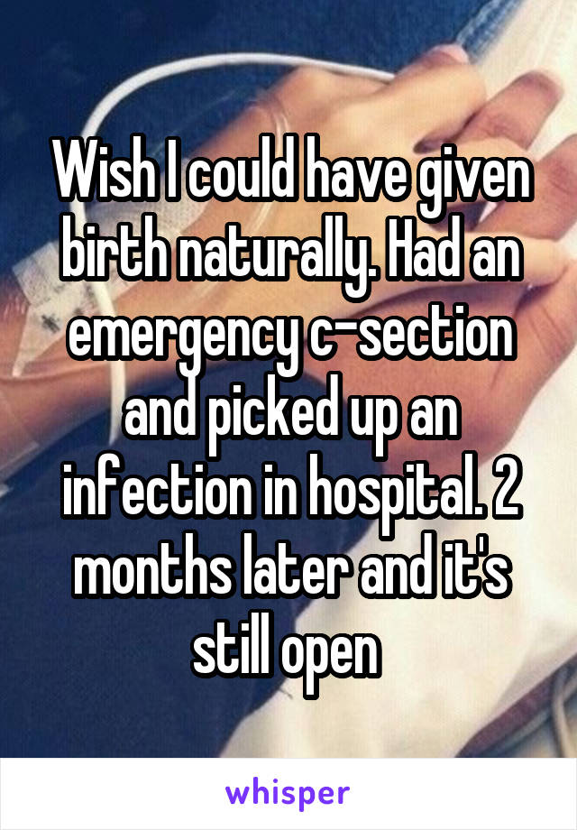 Wish I could have given birth naturally. Had an emergency c-section and picked up an infection in hospital. 2 months later and it's still open 