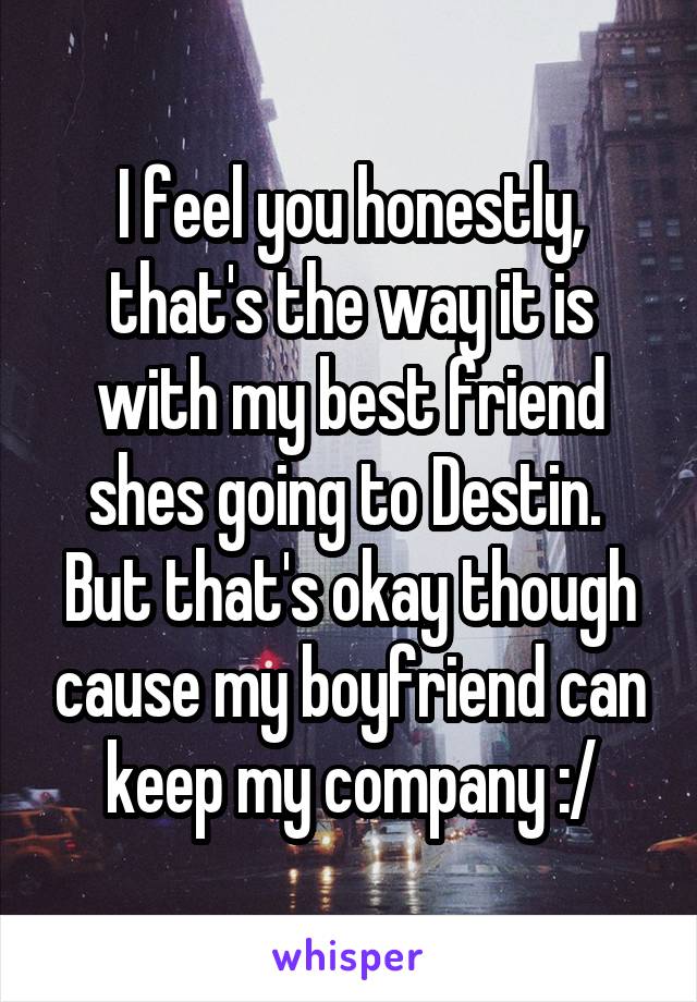 I feel you honestly, that's the way it is with my best friend shes going to Destin. 
But that's okay though cause my boyfriend can keep my company :/