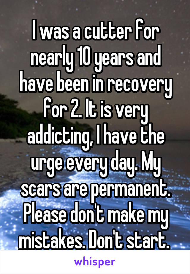 I was a cutter for nearly 10 years and have been in recovery for 2. It is very addicting, I have the urge every day. My scars are permanent. Please don't make my mistakes. Don't start. 