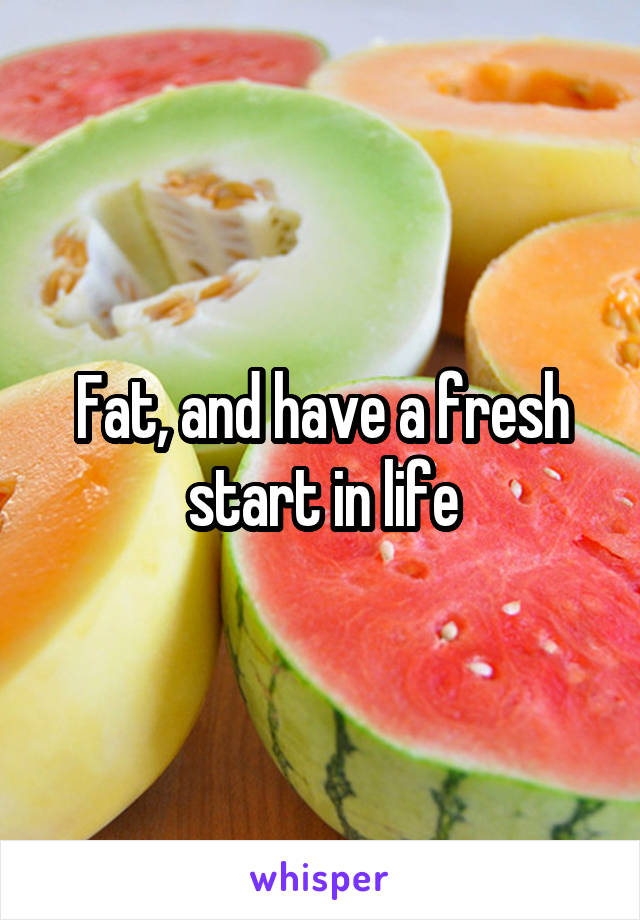 Fat, and have a fresh start in life