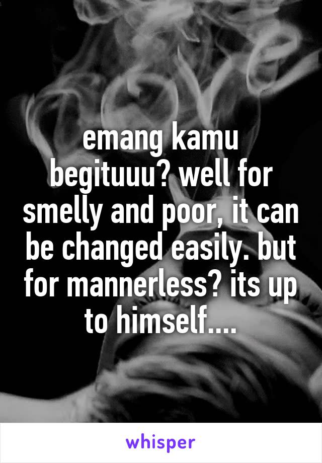 emang kamu begituuu? well for smelly and poor, it can be changed easily. but for mannerless? its up to himself....