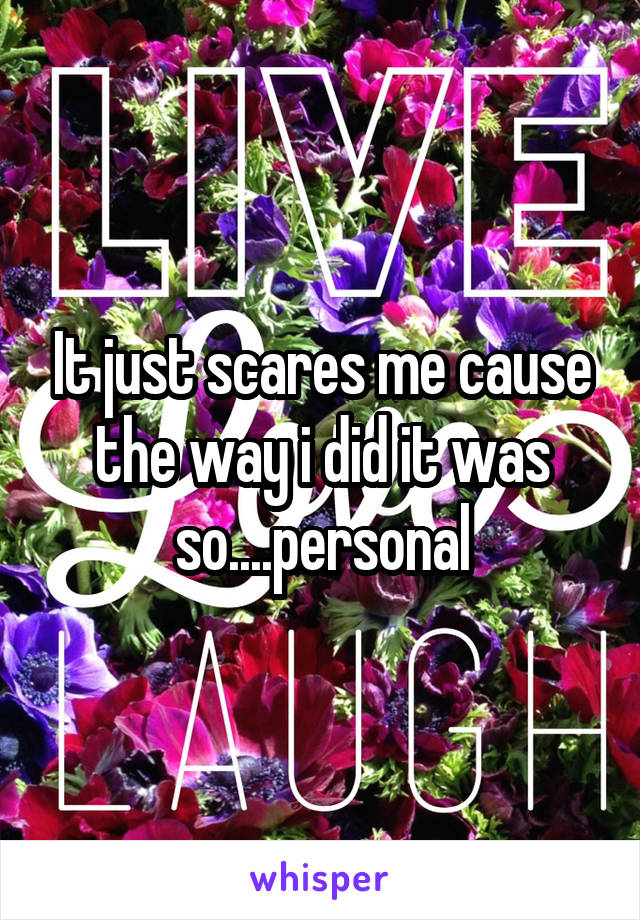 It just scares me cause the way i did it was so....personal