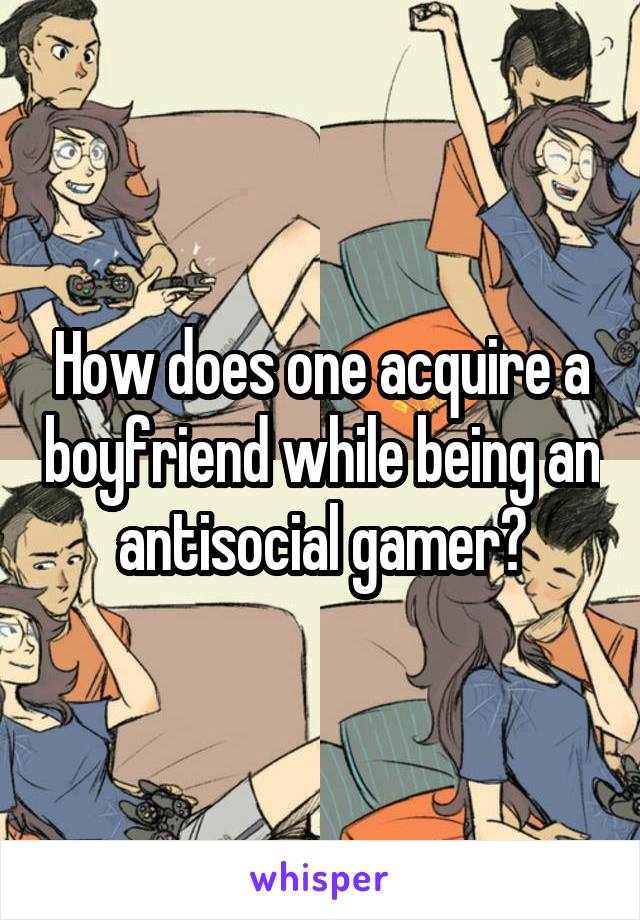 How does one acquire a boyfriend while being an antisocial gamer?