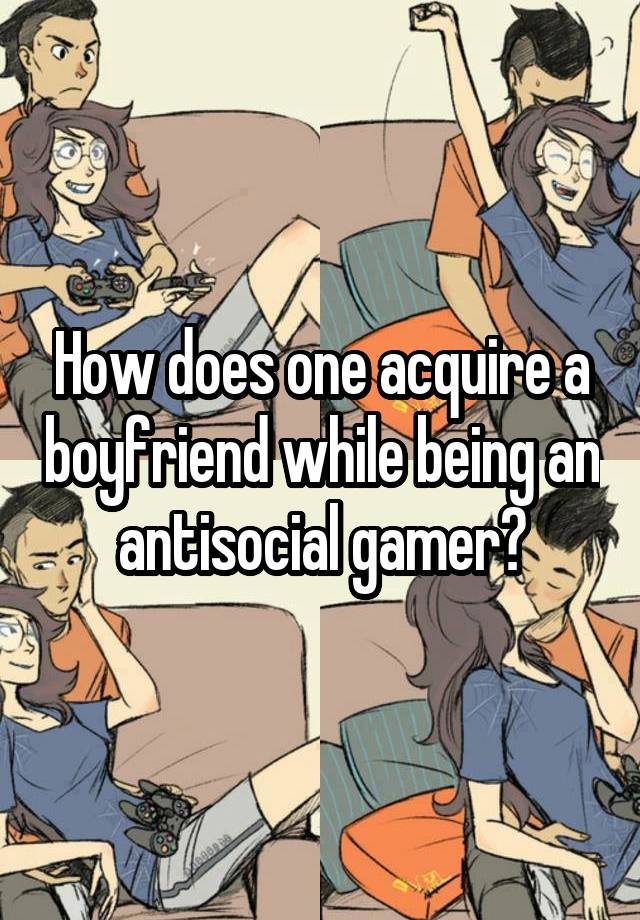 How does one acquire a boyfriend while being an antisocial gamer?