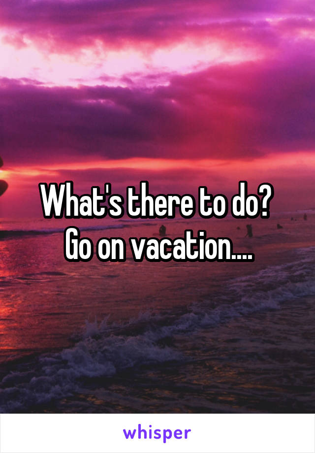 What's there to do? 
Go on vacation....