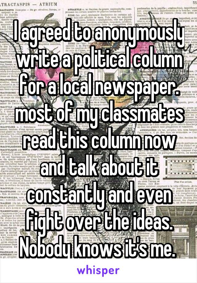 I agreed to anonymously write a political column for a local newspaper. most of my classmates read this column now and talk about it constantly and even fight over the ideas. Nobody knows it's me. 
