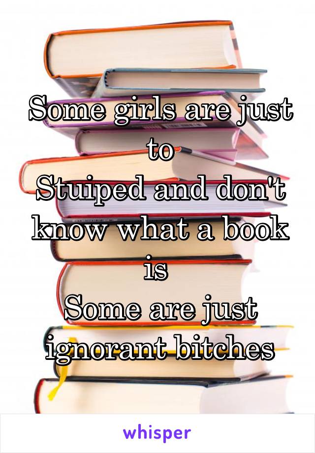 Some girls are just to
Stuiped and don't know what a book is 
Some are just ignorant bitches