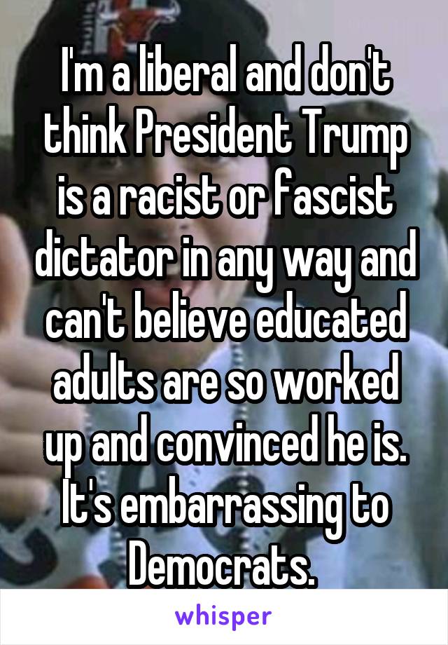 I'm a liberal and don't think President Trump is a racist or fascist dictator in any way and can't believe educated adults are so worked up and convinced he is. It's embarrassing to Democrats. 