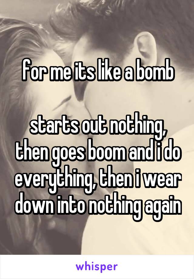 for me its like a bomb

starts out nothing, then goes boom and i do everything, then i wear down into nothing again