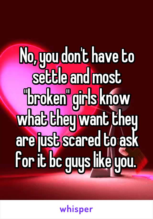 No, you don't have to settle and most "broken" girls know what they want they are just scared to ask for it bc guys like you. 