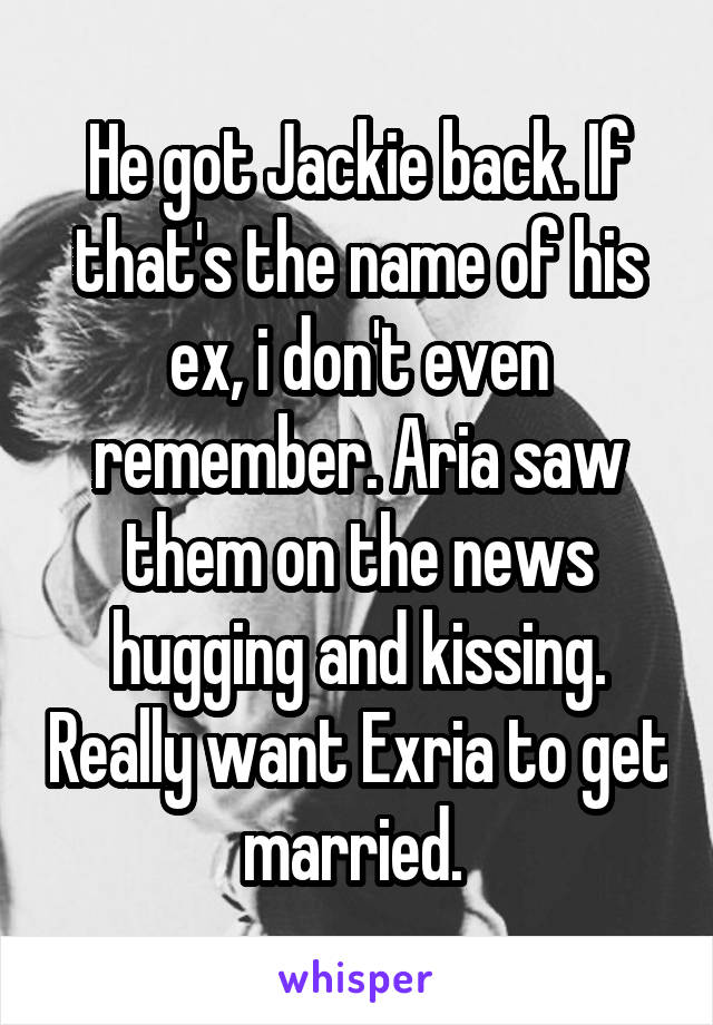 He got Jackie back. If that's the name of his ex, i don't even remember. Aria saw them on the news hugging and kissing. Really want Exria to get married. 