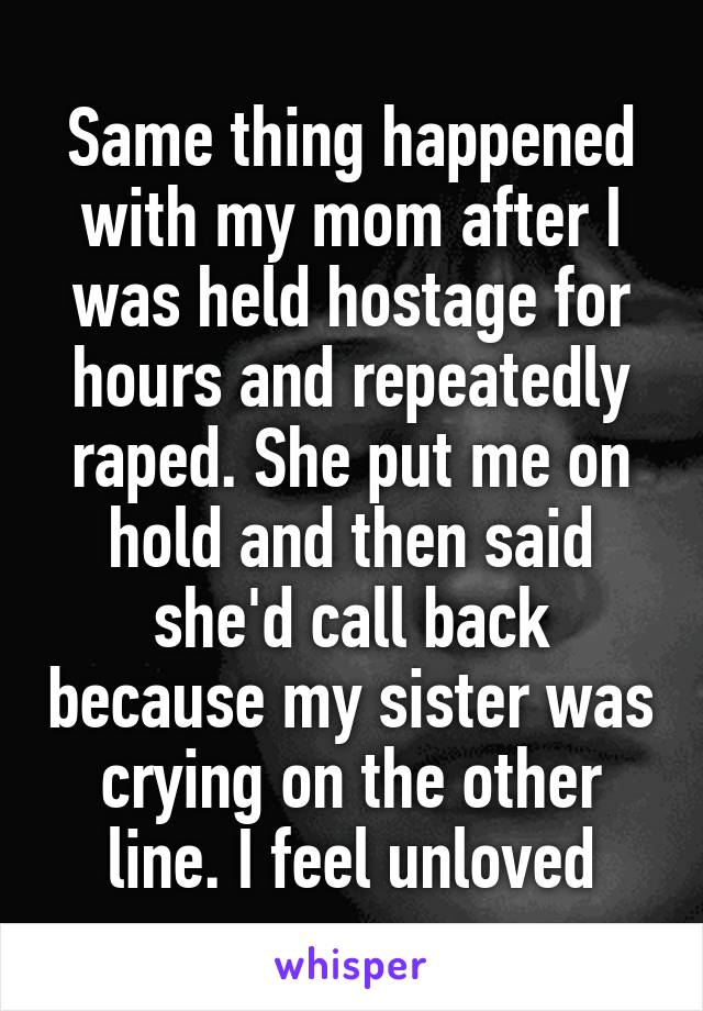 Same thing happened with my mom after I was held hostage for hours and repeatedly raped. She put me on hold and then said she'd call back because my sister was crying on the other line. I feel unloved