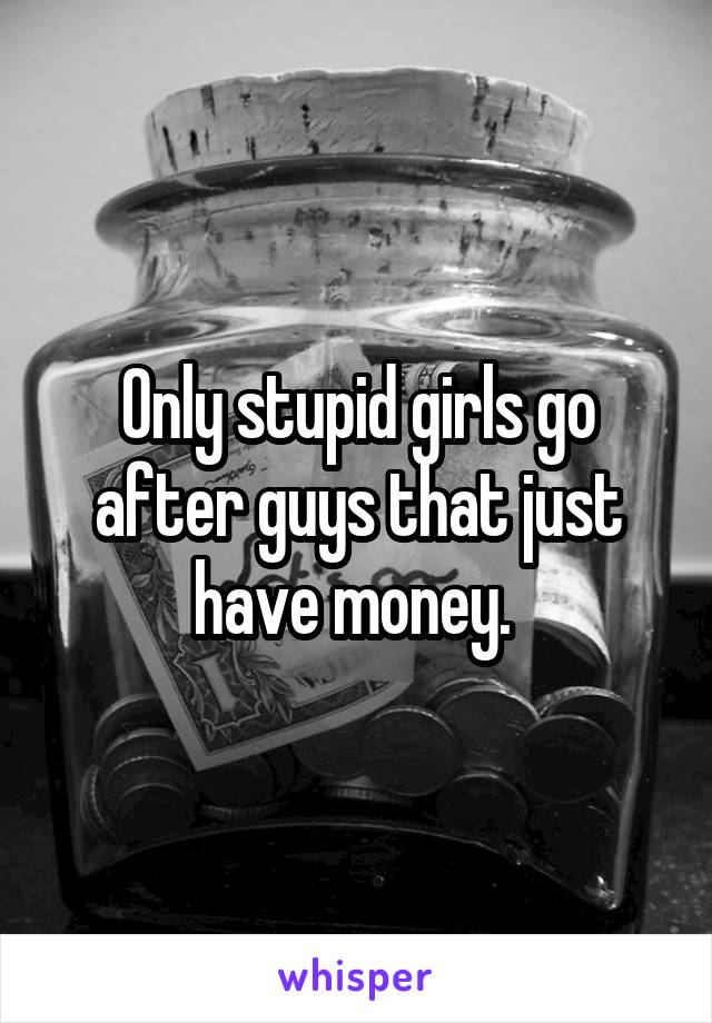 Only stupid girls go after guys that just have money. 