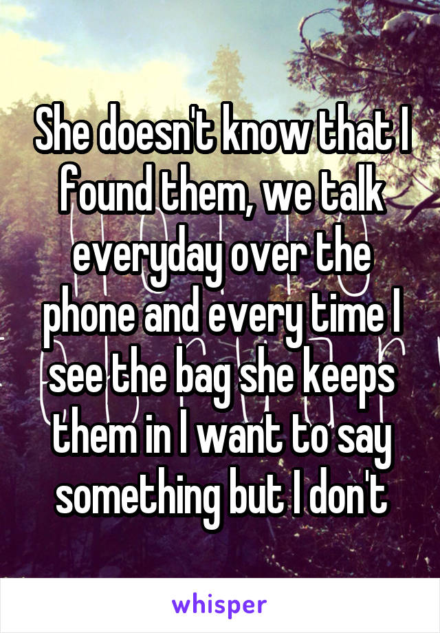 She doesn't know that I found them, we talk everyday over the phone and every time I see the bag she keeps them in I want to say something but I don't