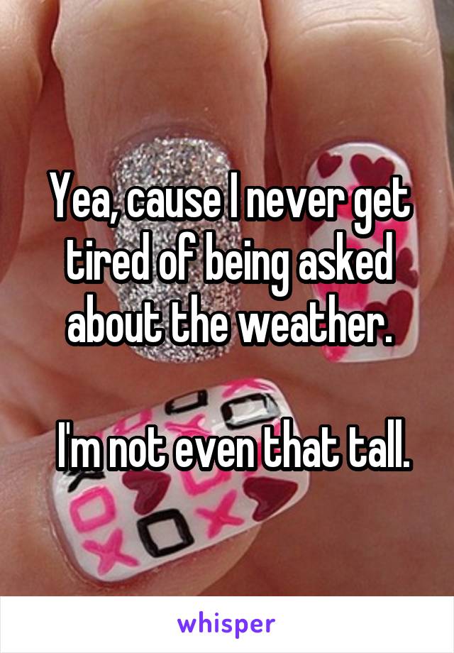 Yea, cause I never get tired of being asked about the weather.

 I'm not even that tall.