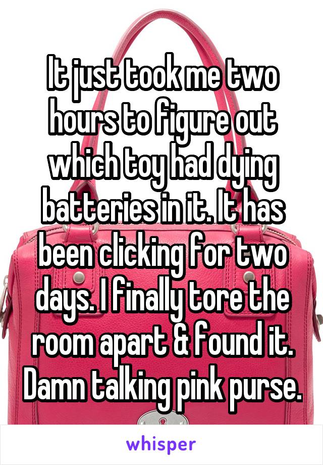 It just took me two hours to figure out which toy had dying batteries in it. It has been clicking for two days. I finally tore the room apart & found it. Damn talking pink purse.