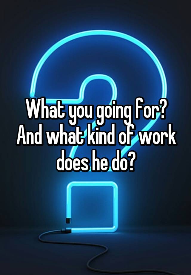 what-you-going-for-and-what-kind-of-work-does-he-do