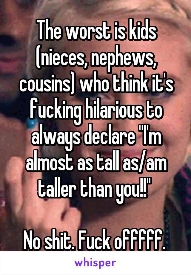 The worst is kids (nieces, nephews, cousins) who think it's fucking hilarious to always declare "I'm almost as tall as/am taller than you!!" 

No shit. Fuck offfff. 