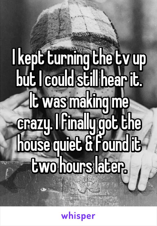 I kept turning the tv up but I could still hear it. It was making me crazy. I finally got the house quiet & found it two hours later.