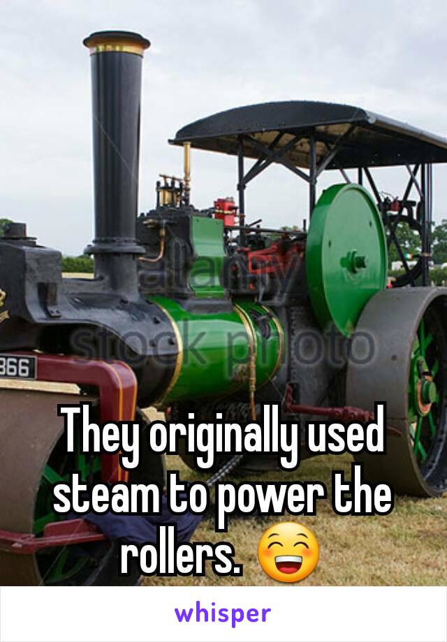 They originally used steam to power the rollers. 😁