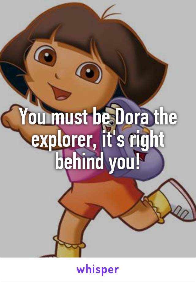 You must be Dora the explorer, it's right behind you!