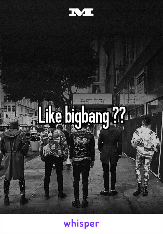 Like bigbang ??