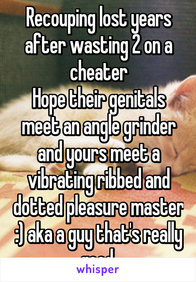 Recouping lost years after wasting 2 on a cheater
Hope their genitals meet an angle grinder and yours meet a vibrating ribbed and dotted pleasure master :) aka a guy that's really good 